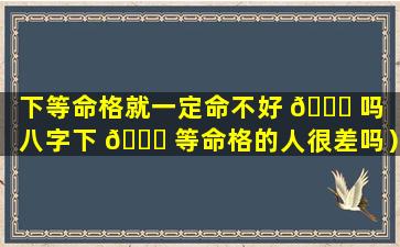 下等命格就一定命不好 💐 吗（八字下 🐋 等命格的人很差吗）